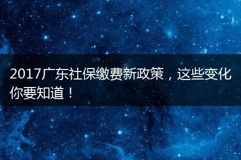 2017广东社保缴费新政策，这些变化你要知道！