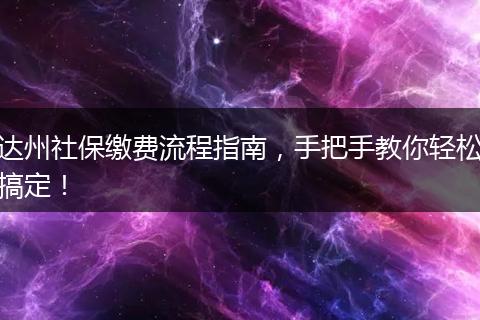达州社保缴费流程指南，手把手教你轻松搞定！