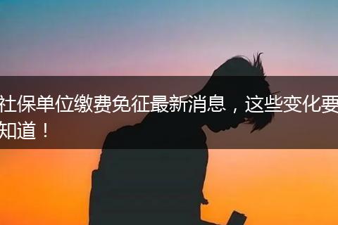 社保单位缴费免征最新消息，这些变化要知道！