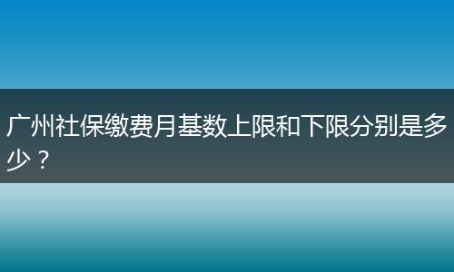 广州社保缴费月基数上限和下限分别是多少？