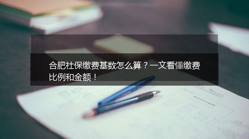 合肥社保缴费基数怎么算？一文看懂缴费比例和金额！