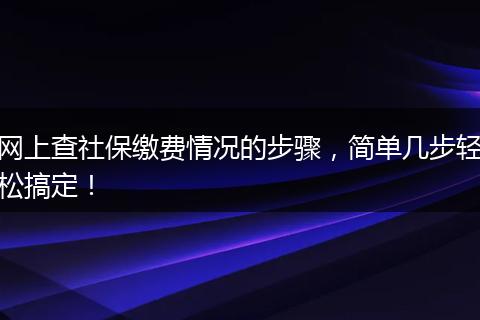 网上查社保缴费情况的步骤，简单几步轻松搞定！