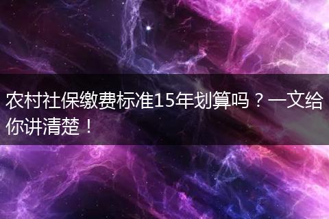 农村社保缴费标准15年划算吗？一文给你讲清楚！