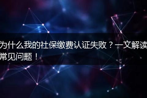 为什么我的社保缴费认证失败？一文解读常见问题！