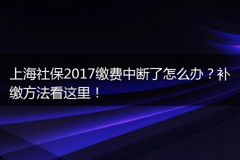 上海社保2017缴费中断了怎么办？补缴方法看这里！