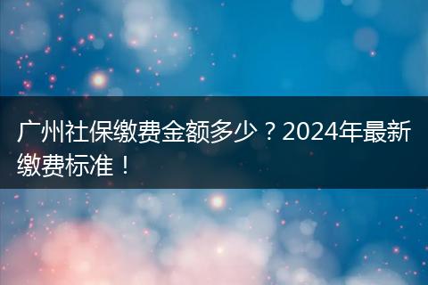 广州社保缴费金额多少？2024年最新缴费标准！