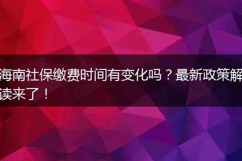 海南社保缴费时间有变化吗？最新政策解读来了！