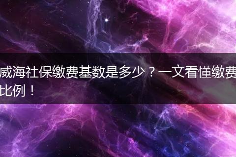 威海社保缴费基数是多少？一文看懂缴费比例！