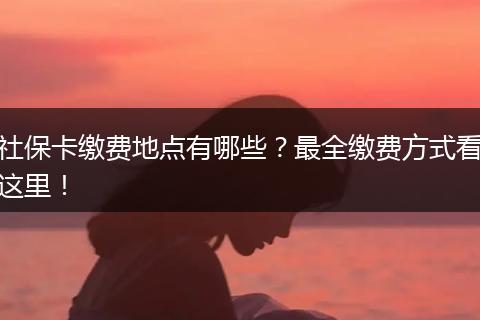 社保卡缴费地点有哪些？最全缴费方式看这里！