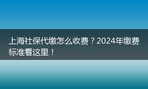 上海社保代缴怎么收费？2024年缴费标准看这里！