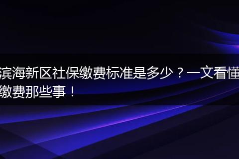 滨海新区社保缴费标准是多少？一文看懂缴费那些事！