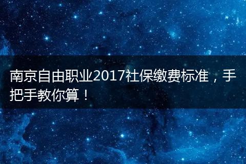 南京自由职业2017社保缴费标准，手把手教你算！