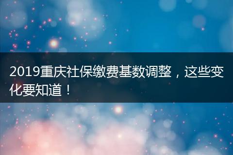 2019重庆社保缴费基数调整，这些变化要知道！