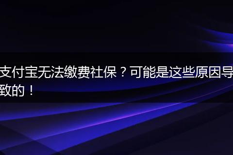 支付宝无法缴费社保？可能是这些原因导致的！