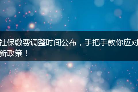 社保缴费调整时间公布，手把手教你应对新政策！