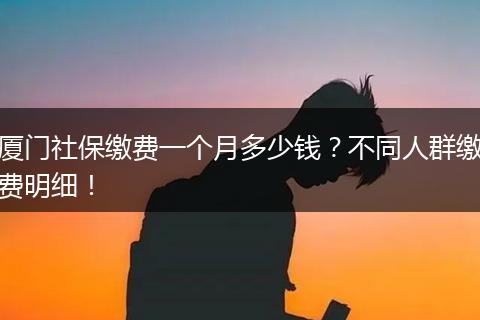 厦门社保缴费一个月多少钱？不同人群缴费明细！