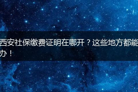 西安社保缴费证明在哪开？这些地方都能办！