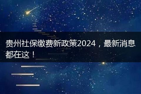 贵州社保缴费新政策2024，最新消息都在这！