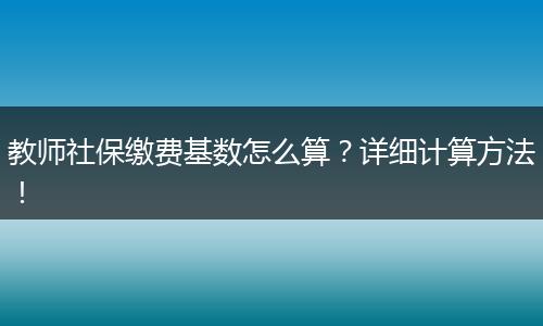 教师社保缴费基数怎么算？详细计算方法！