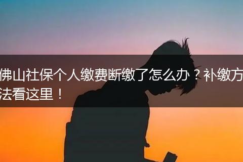 佛山社保个人缴费断缴了怎么办？补缴方法看这里！