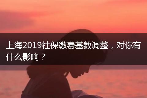 上海2019社保缴费基数调整，对你有什么影响？