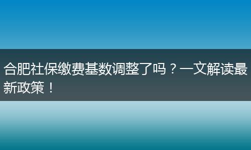 合肥社保缴费基数调整了吗？一文解读最新政策！