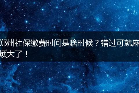 郑州社保缴费时间是啥时候？错过可就麻烦大了！