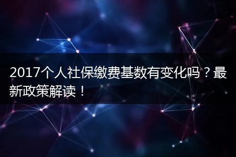 2017个人社保缴费基数有变化吗？最新政策解读！