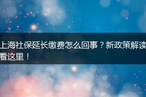 上海社保延长缴费怎么回事？新政策解读看这里！