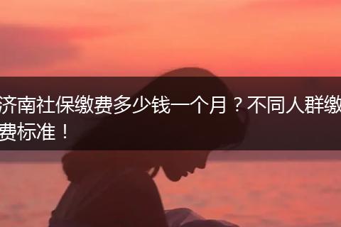 济南社保缴费多少钱一个月？不同人群缴费标准！