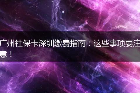 广州社保卡深圳缴费指南：这些事项要注意！