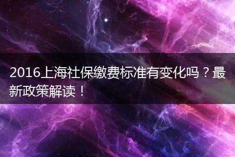 2016上海社保缴费标准有变化吗？最新政策解读！