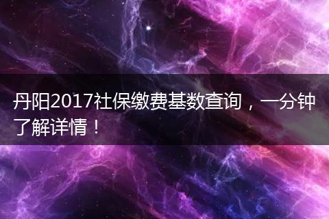 丹阳2017社保缴费基数查询，一分钟了解详情！