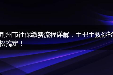 荆州市社保缴费流程详解，手把手教你轻松搞定！