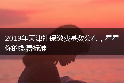 2019年天津社保缴费基数公布，看看你的缴费标准