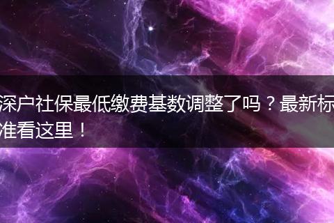 深户社保最低缴费基数调整了吗？最新标准看这里！