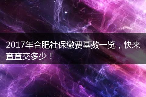 2017年合肥社保缴费基数一览，快来查查交多少！