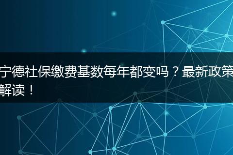 宁德社保缴费基数每年都变吗？最新政策解读！
