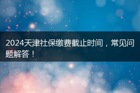 2024天津社保缴费截止时间，常见问题解答！