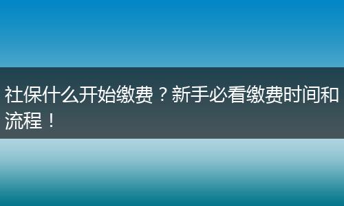 社保什么开始缴费？新手必看缴费时间和流程！