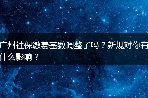 广州社保缴费基数调整了吗？新规对你有什么影响？