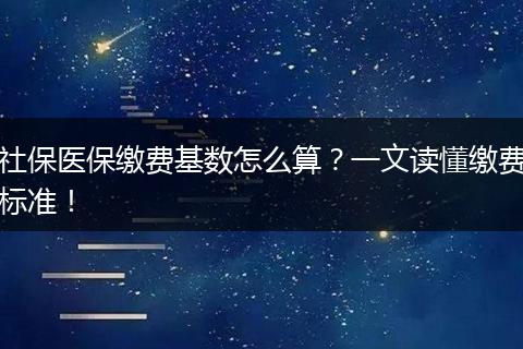 社保医保缴费基数怎么算？一文读懂缴费标准！