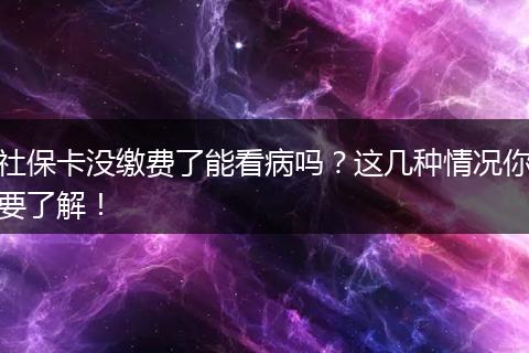 社保卡没缴费了能看病吗？这几种情况你要了解！