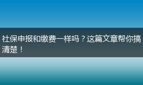社保申报和缴费一样吗？这篇文章帮你搞清楚！