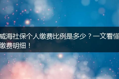 威海社保个人缴费比例是多少？一文看懂缴费明细！