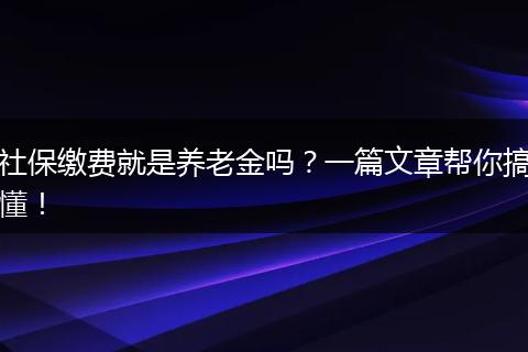 社保缴费就是养老金吗？一篇文章帮你搞懂！
