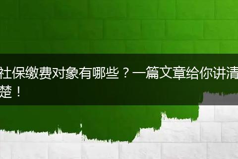 社保缴费对象有哪些？一篇文章给你讲清楚！