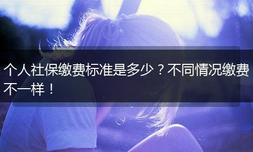 个人社保缴费标准是多少？不同情况缴费不一样！
