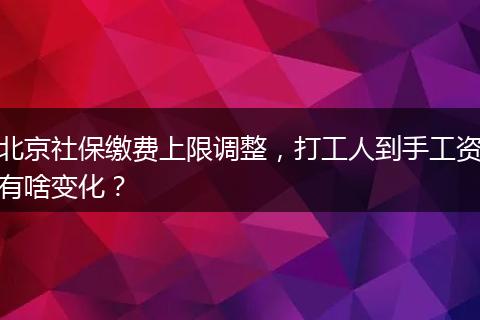 北京社保缴费上限调整，打工人到手工资有啥变化？