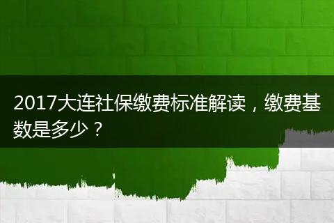 2017大连社保缴费标准解读，缴费基数是多少？